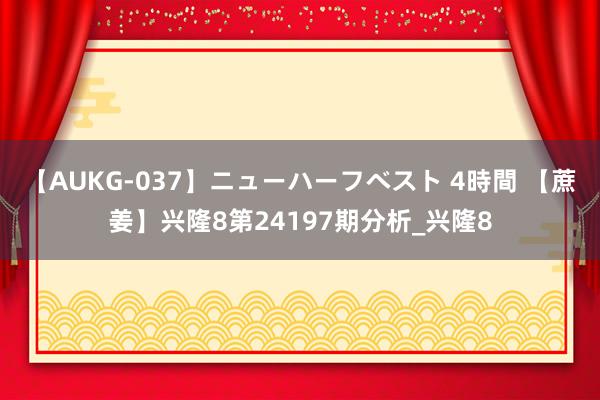 【AUKG-037】ニューハーフベスト 4時間 【蔗姜】兴隆8第24197期分析_兴隆8