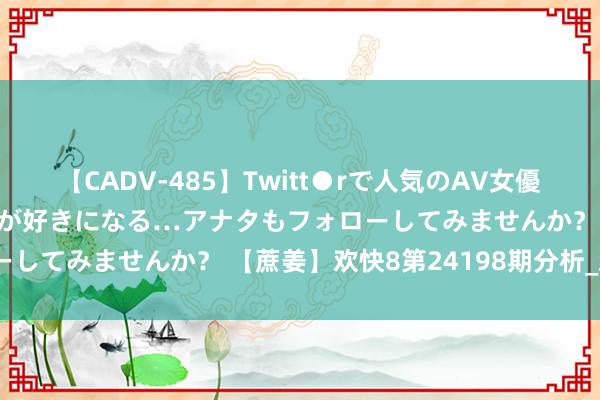 【CADV-485】Twitt●rで人気のAV女優 SNSでますますAV女優が好きになる…アナタもフォローしてみませんか？ 【蔗姜】欢快8第24198期分析_欢快8