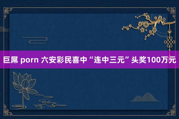 巨屌 porn 六安彩民喜中“连中三元”头奖100万元