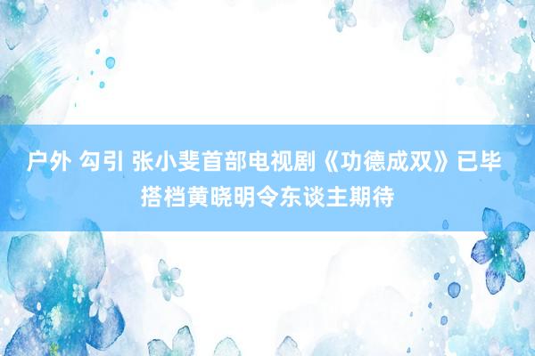 户外 勾引 张小斐首部电视剧《功德成双》已毕 搭档黄晓明令东谈主期待