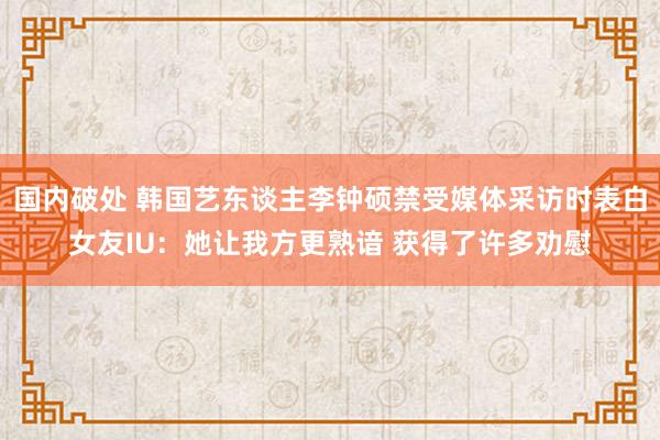 国内破处 韩国艺东谈主李钟硕禁受媒体采访时表白女友IU：她让我方更熟谙 获得了许多劝慰