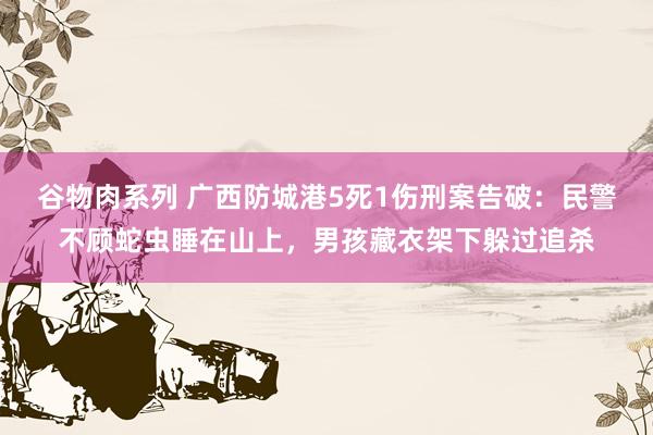 谷物肉系列 广西防城港5死1伤刑案告破：民警不顾蛇虫睡在山上，男孩藏衣架下躲过追杀