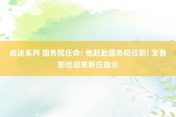 痴迷系列 国务院任命: 他赶赴国务院任职! 支吾部也迎来新任指示