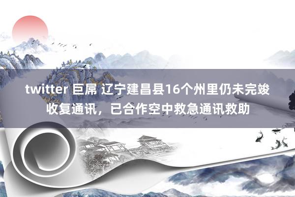 twitter 巨屌 辽宁建昌县16个州里仍未完竣收复通讯，已合作空中救急通讯救助