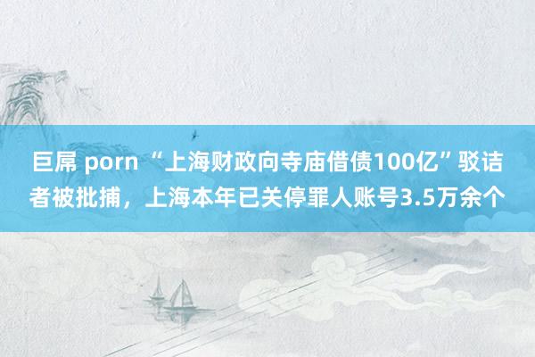 巨屌 porn “上海财政向寺庙借债100亿”驳诘者被批捕，上海本年已关停罪人账号3.5万余个