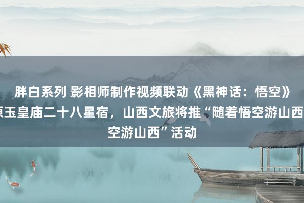 胖白系列 影相师制作视频联动《黑神话：悟空》神复原玉皇庙二十八星宿，山西文旅将推“随着悟空游山西”活动