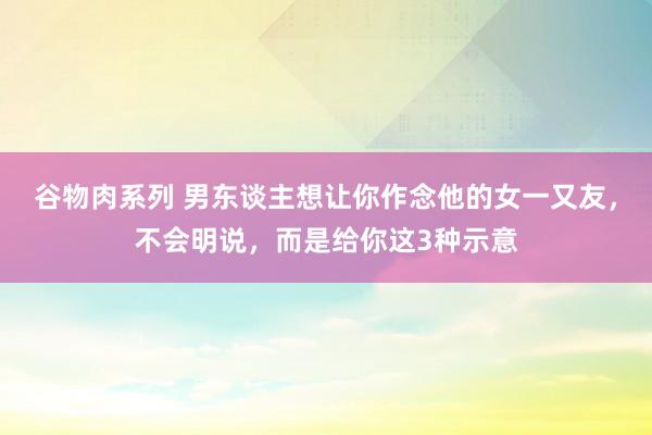 谷物肉系列 男东谈主想让你作念他的女一又友，不会明说，而是给你这3种示意