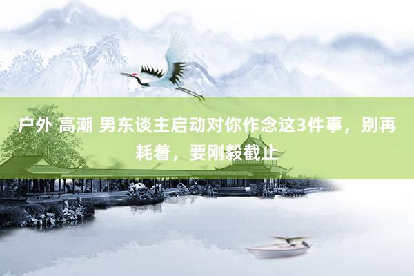 户外 高潮 男东谈主启动对你作念这3件事，别再耗着，要刚毅截止