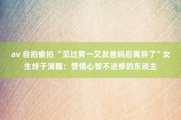 av 自拍偷拍 “见过男一又友爸妈后离异了”女生终于清醒：警惕心智不进修的东谈主