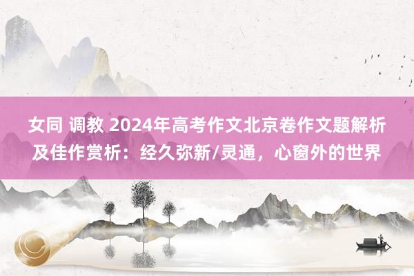 女同 调教 2024年高考作文北京卷作文题解析及佳作赏析：经久弥新/灵通，心窗外的世界