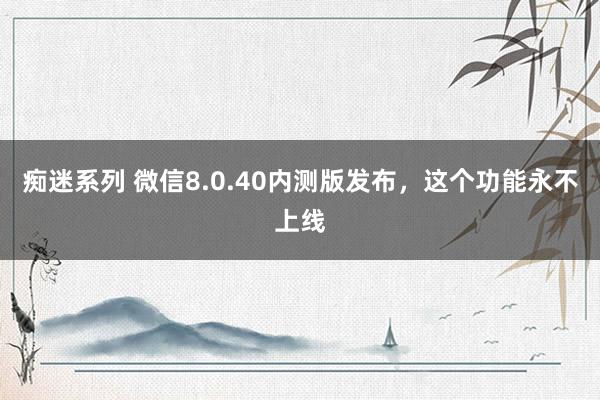 痴迷系列 微信8.0.40内测版发布，这个功能永不上线