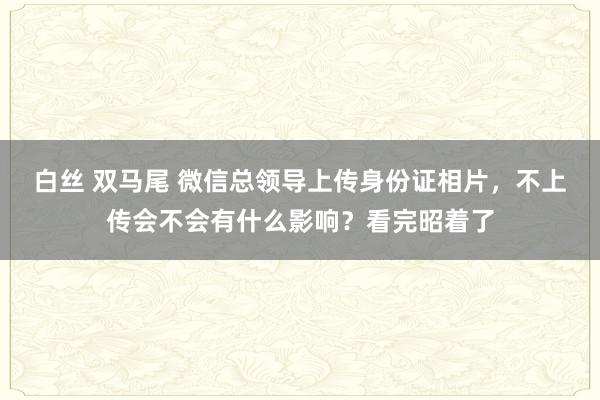 白丝 双马尾 微信总领导上传身份证相片，不上传会不会有什么影响？看完昭着了