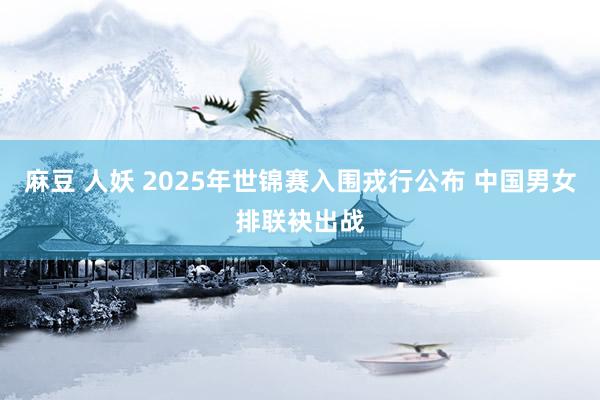 麻豆 人妖 2025年世锦赛入围戎行公布 中国男女排联袂出战