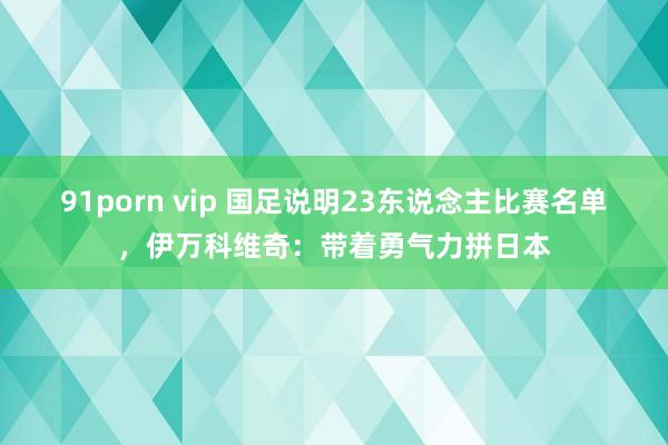 91porn vip 国足说明23东说念主比赛名单，伊万科维奇：带着勇气力拼日本