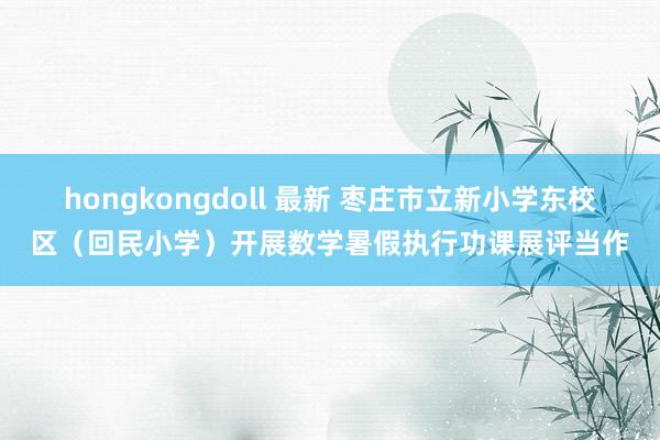 hongkongdoll 最新 枣庄市立新小学东校区（回民小学）开展数学暑假执行功课展评当作