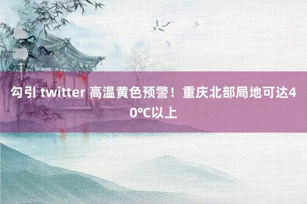 勾引 twitter 高温黄色预警！重庆北部局地可达40℃以上