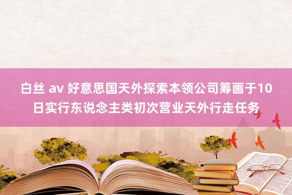 白丝 av 好意思国天外探索本领公司筹画于10日实行东说念主类初次营业天外行走任务