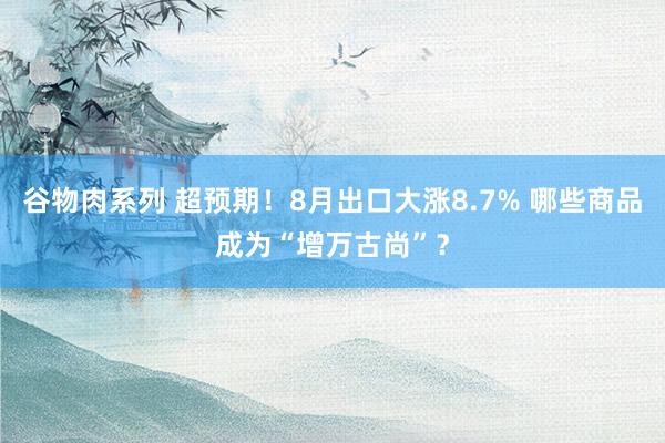 谷物肉系列 超预期！8月出口大涨8.7% 哪些商品成为“增万古尚”？