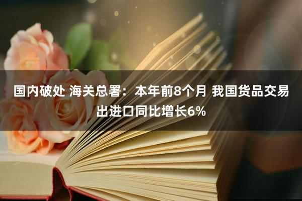 国内破处 海关总署：本年前8个月 我国货品交易出进口同比增长6%