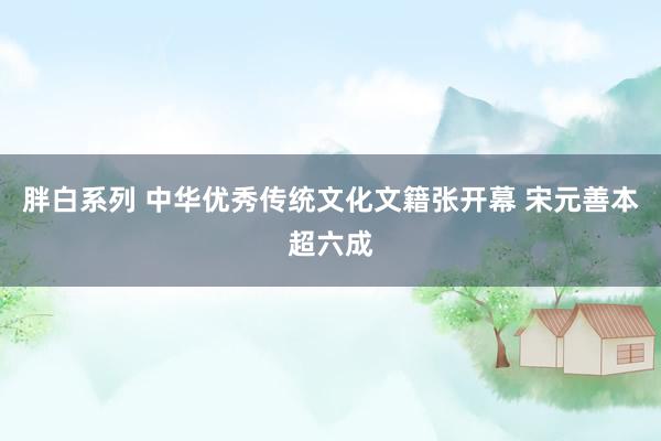 胖白系列 中华优秀传统文化文籍张开幕 宋元善本超六成