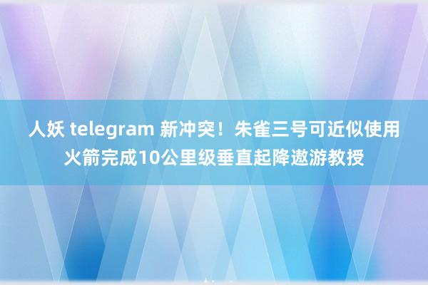 人妖 telegram 新冲突！朱雀三号可近似使用火箭完成10公里级垂直起降遨游教授