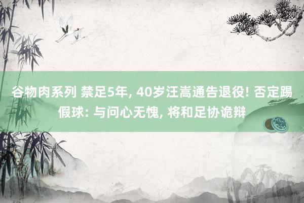 谷物肉系列 禁足5年， 40岁汪嵩通告退役! 否定踢假球: 与问心无愧， 将和足协诡辩