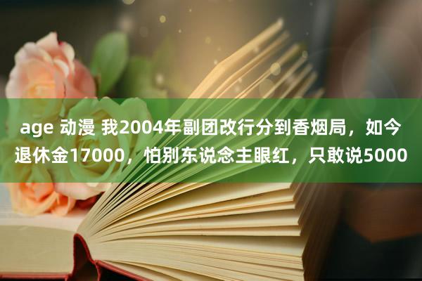 age 动漫 我2004年副团改行分到香烟局，如今退休金17000，怕别东说念主眼红，只敢说5000