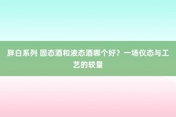 胖白系列 固态酒和液态酒哪个好？一场仪态与工艺的较量