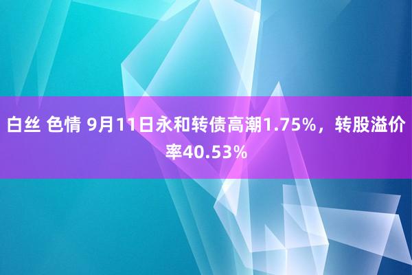 白丝 色情 9月11日永和转债高潮1.75%，转股溢价率40.53%