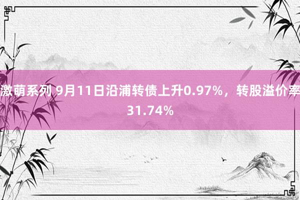 激萌系列 9月11日沿浦转债上升0.97%，转股溢价率31.74%