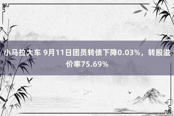 小马拉大车 9月11日团员转债下降0.03%，转股溢价率75.69%