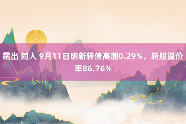 露出 同人 9月11日明新转债高潮0.29%，转股溢价率86.76%