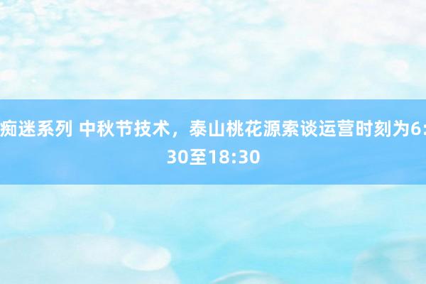 痴迷系列 中秋节技术，泰山桃花源索谈运营时刻为6:30至18:30