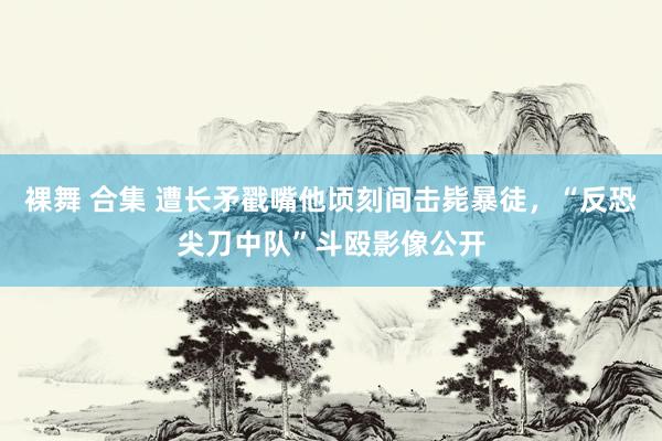 裸舞 合集 遭长矛戳嘴他顷刻间击毙暴徒，“反恐尖刀中队”斗殴影像公开