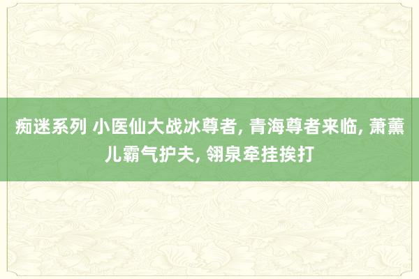 痴迷系列 小医仙大战冰尊者， 青海尊者来临， 萧薰儿霸气护夫， 翎泉牵挂挨打