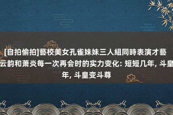 [自拍偷拍]藝校美女孔雀妹妹三人組同時表演才藝 斗破中云韵和萧炎每一次再会时的实力变化: 短短几年， 斗皇变斗尊