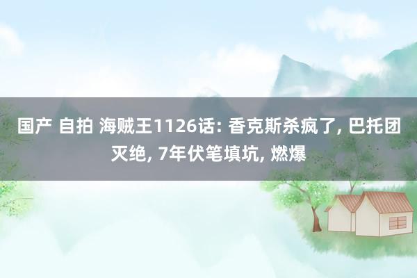 国产 自拍 海贼王1126话: 香克斯杀疯了， 巴托团灭绝， 7年伏笔填坑， 燃爆