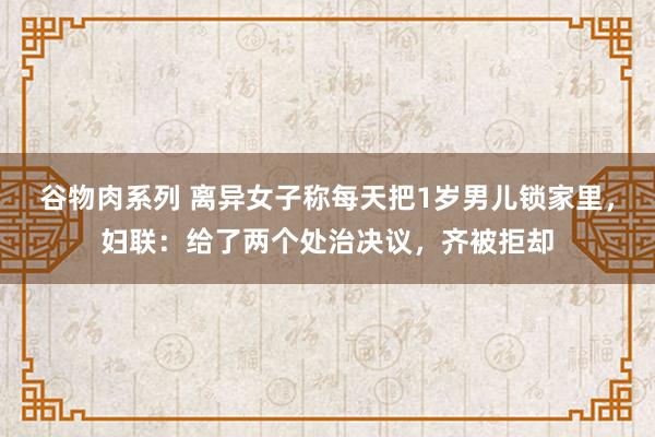 谷物肉系列 离异女子称每天把1岁男儿锁家里，妇联：给了两个处治决议，齐被拒却