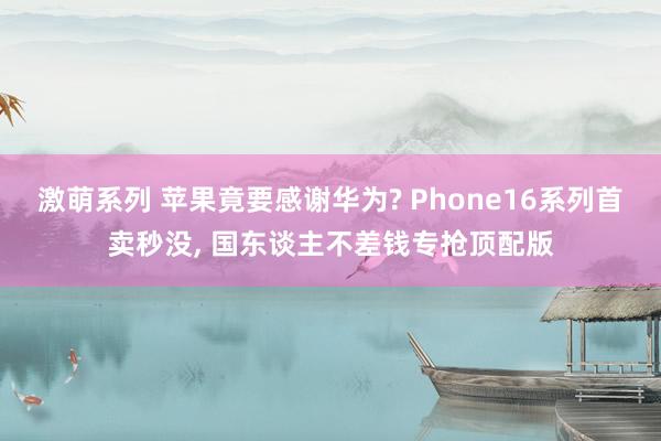 激萌系列 苹果竟要感谢华为? Phone16系列首卖秒没， 国东谈主不差钱专抢顶配版