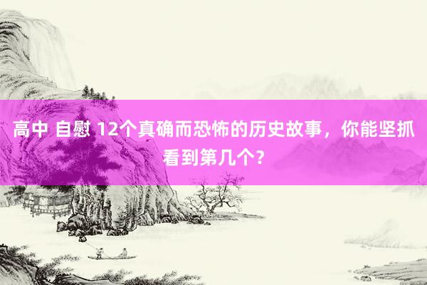 高中 自慰 12个真确而恐怖的历史故事，你能坚抓看到第几个？