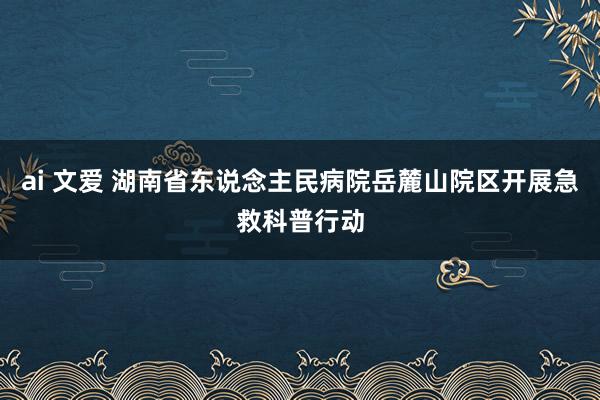 ai 文爱 湖南省东说念主民病院岳麓山院区开展急救科普行动