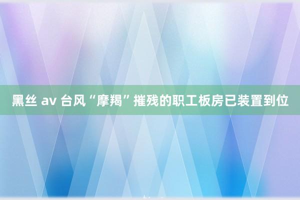 黑丝 av 台风“摩羯”摧残的职工板房已装置到位