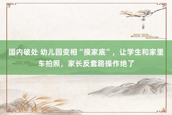 国内破处 幼儿园变相“摸家底”，让学生和家里车拍照，家长反套路操作绝了