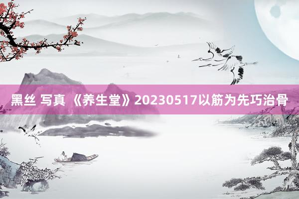 黑丝 写真 《养生堂》20230517以筋为先巧治骨