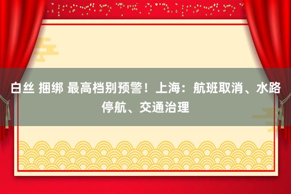 白丝 捆绑 最高档别预警！上海：航班取消、水路停航、交通治理