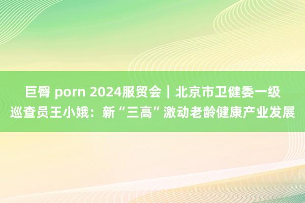 巨臀 porn 2024服贸会｜北京市卫健委一级巡查员王小娥：新“三高”激动老龄健康产业发展