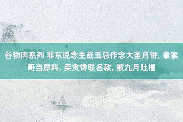 谷物肉系列 非东说念主哉玉总作念大圣月饼， 拿猴哥当原料， 卖贪馋联名款， 被九月吐槽