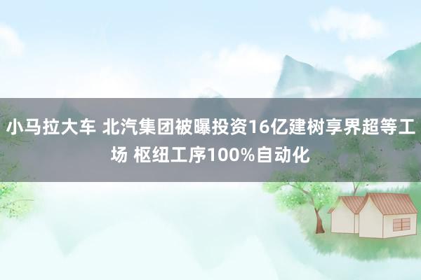 小马拉大车 北汽集团被曝投资16亿建树享界超等工场 枢纽工序100%自动化