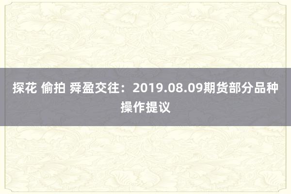 探花 偷拍 舜盈交往：2019.08.09期货部分品种操作提议