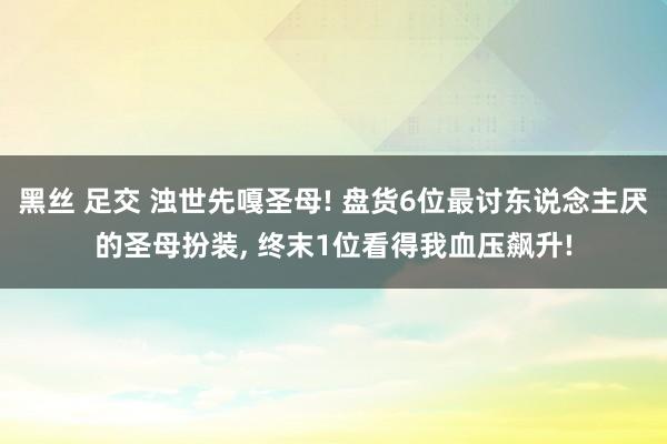 黑丝 足交 浊世先嘎圣母! 盘货6位最讨东说念主厌的圣母扮装， 终末1位看得我血压飙升!